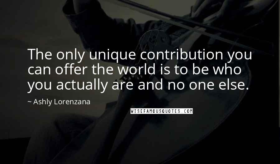Ashly Lorenzana Quotes: The only unique contribution you can offer the world is to be who you actually are and no one else.