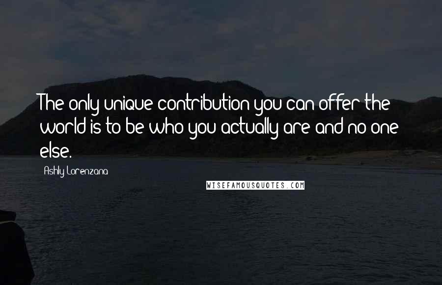 Ashly Lorenzana Quotes: The only unique contribution you can offer the world is to be who you actually are and no one else.