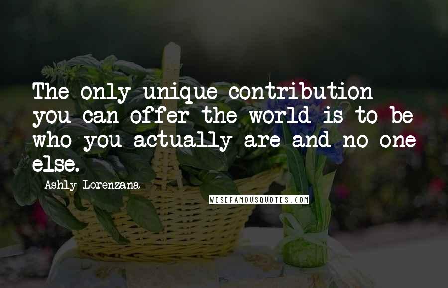 Ashly Lorenzana Quotes: The only unique contribution you can offer the world is to be who you actually are and no one else.