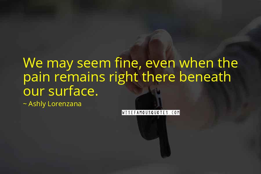 Ashly Lorenzana Quotes: We may seem fine, even when the pain remains right there beneath our surface.