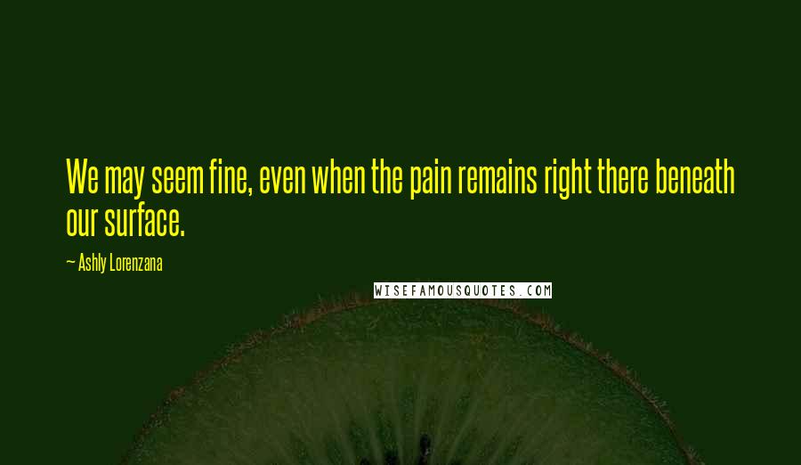 Ashly Lorenzana Quotes: We may seem fine, even when the pain remains right there beneath our surface.