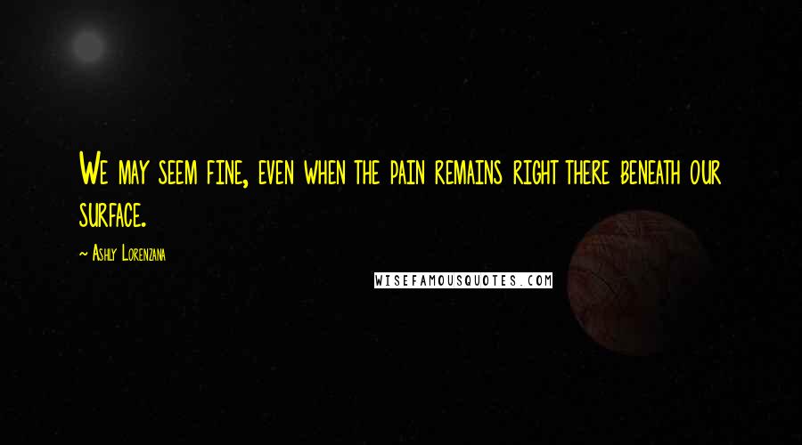 Ashly Lorenzana Quotes: We may seem fine, even when the pain remains right there beneath our surface.