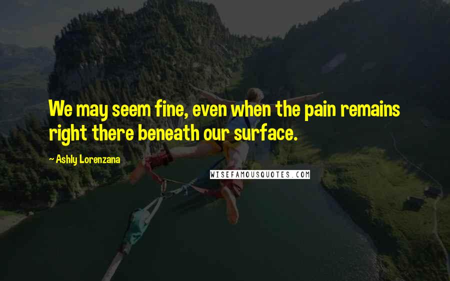 Ashly Lorenzana Quotes: We may seem fine, even when the pain remains right there beneath our surface.