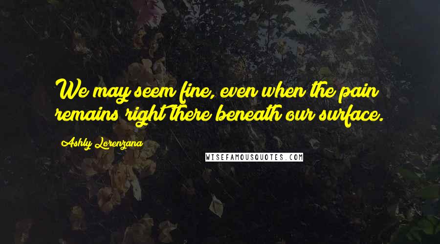 Ashly Lorenzana Quotes: We may seem fine, even when the pain remains right there beneath our surface.