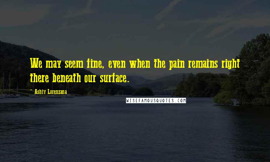 Ashly Lorenzana Quotes: We may seem fine, even when the pain remains right there beneath our surface.