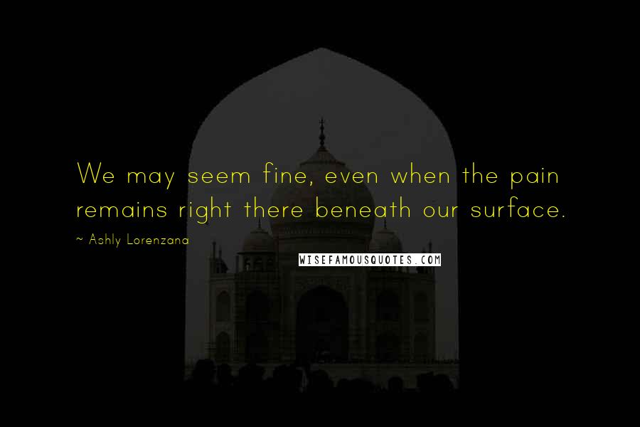 Ashly Lorenzana Quotes: We may seem fine, even when the pain remains right there beneath our surface.