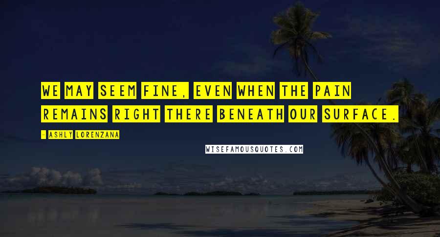 Ashly Lorenzana Quotes: We may seem fine, even when the pain remains right there beneath our surface.