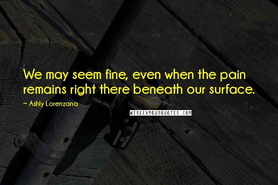 Ashly Lorenzana Quotes: We may seem fine, even when the pain remains right there beneath our surface.