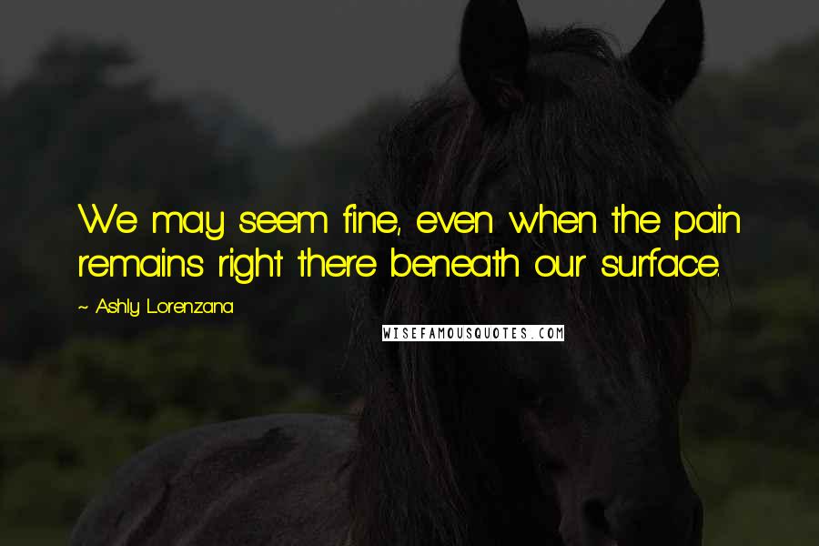 Ashly Lorenzana Quotes: We may seem fine, even when the pain remains right there beneath our surface.