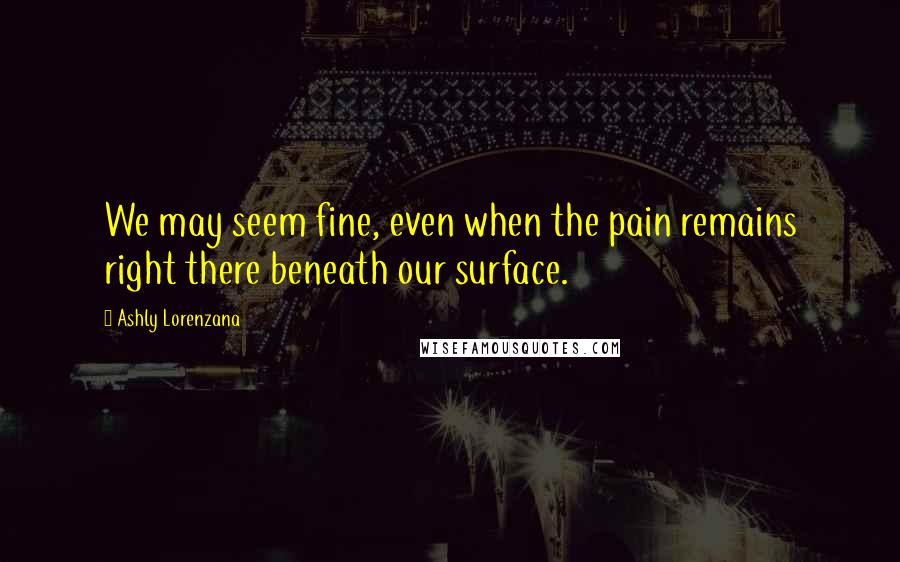 Ashly Lorenzana Quotes: We may seem fine, even when the pain remains right there beneath our surface.