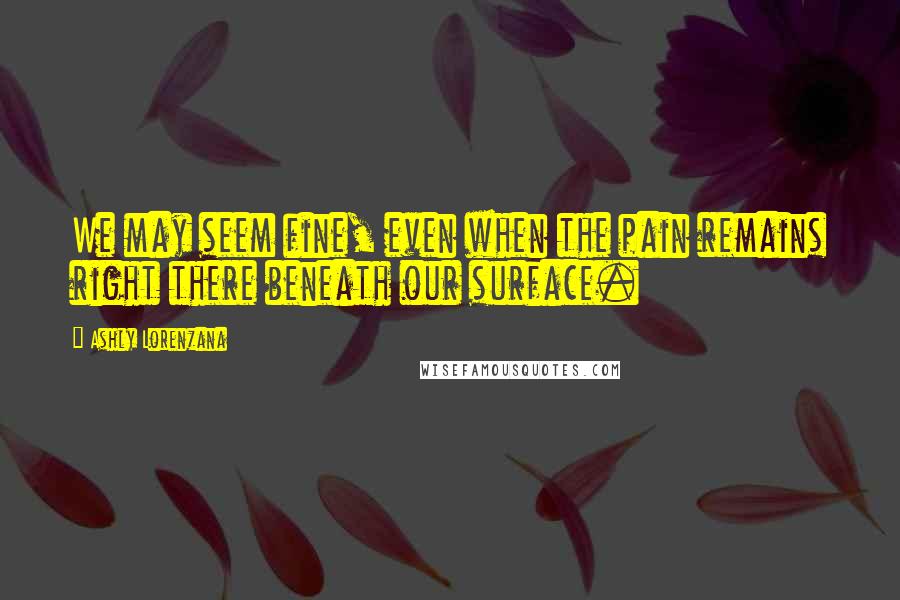 Ashly Lorenzana Quotes: We may seem fine, even when the pain remains right there beneath our surface.