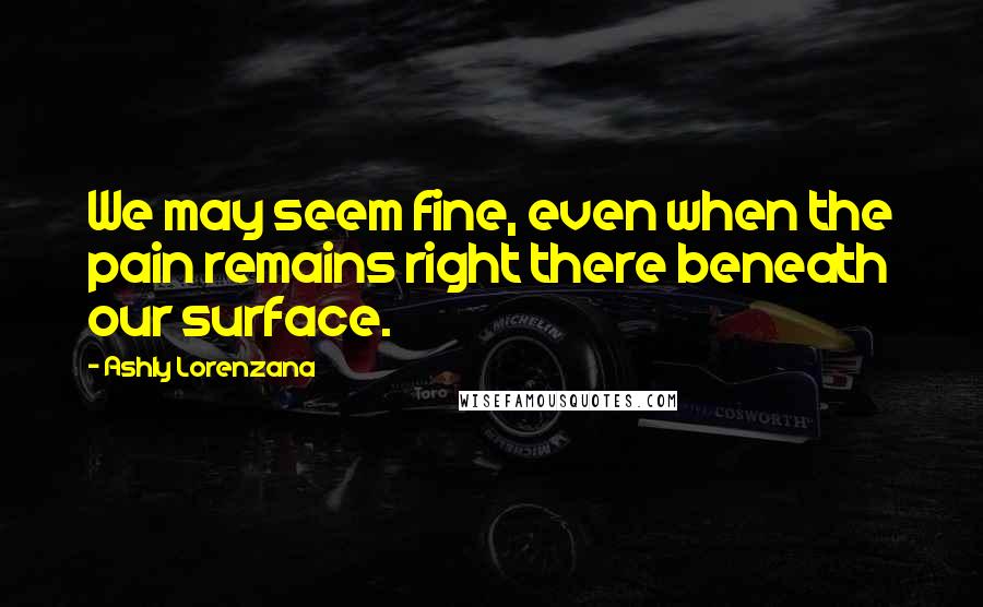 Ashly Lorenzana Quotes: We may seem fine, even when the pain remains right there beneath our surface.