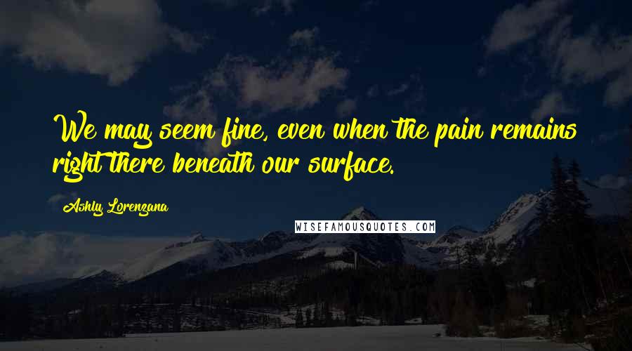 Ashly Lorenzana Quotes: We may seem fine, even when the pain remains right there beneath our surface.