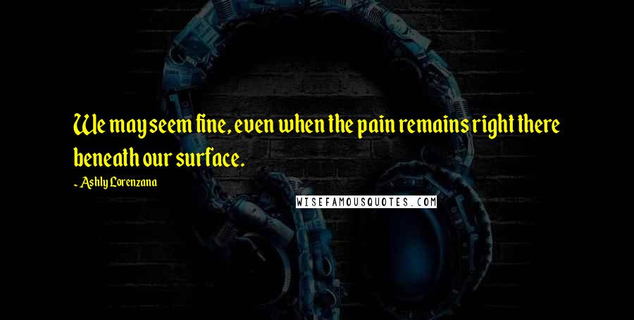 Ashly Lorenzana Quotes: We may seem fine, even when the pain remains right there beneath our surface.