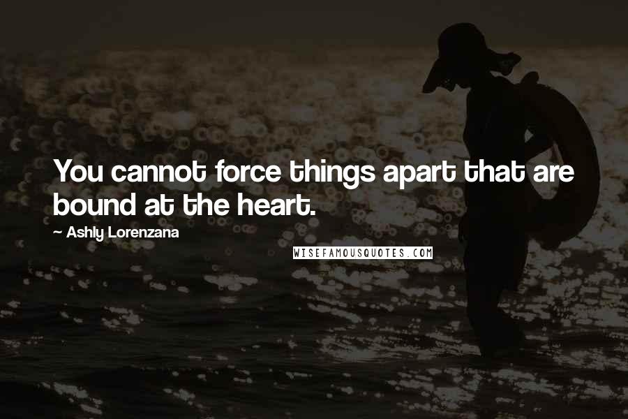 Ashly Lorenzana Quotes: You cannot force things apart that are bound at the heart.