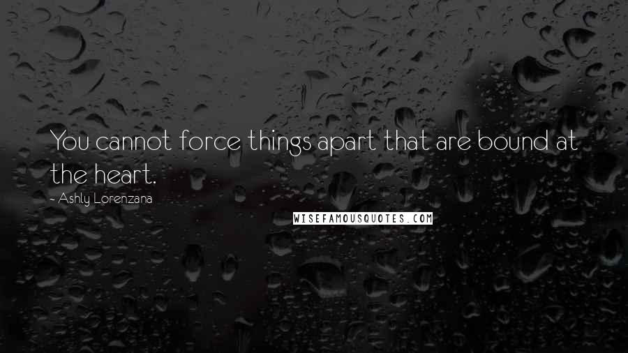 Ashly Lorenzana Quotes: You cannot force things apart that are bound at the heart.