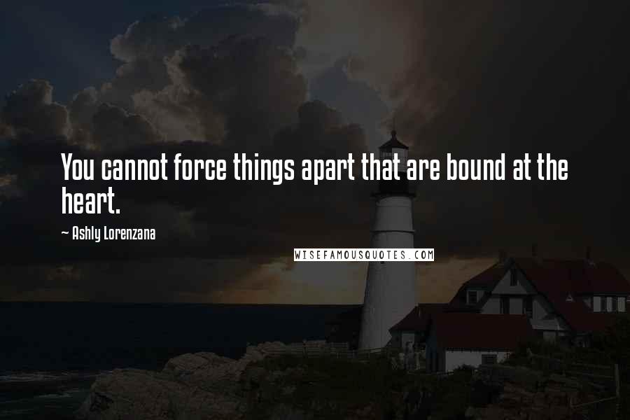 Ashly Lorenzana Quotes: You cannot force things apart that are bound at the heart.