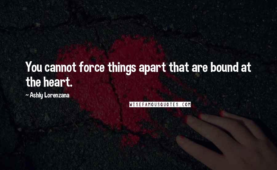 Ashly Lorenzana Quotes: You cannot force things apart that are bound at the heart.