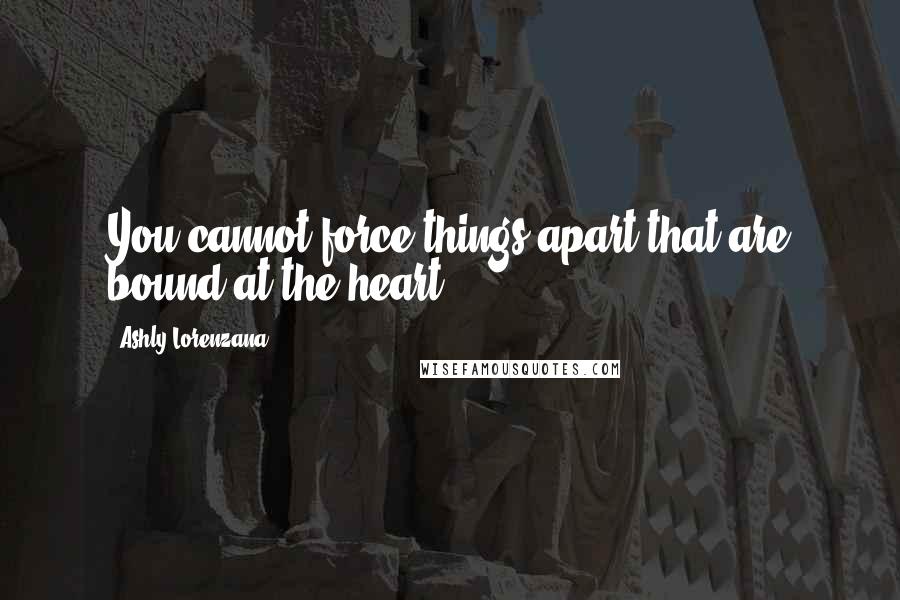 Ashly Lorenzana Quotes: You cannot force things apart that are bound at the heart.