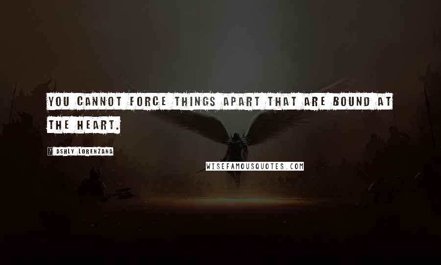 Ashly Lorenzana Quotes: You cannot force things apart that are bound at the heart.