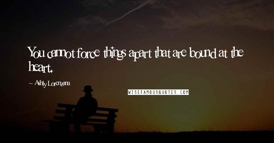 Ashly Lorenzana Quotes: You cannot force things apart that are bound at the heart.