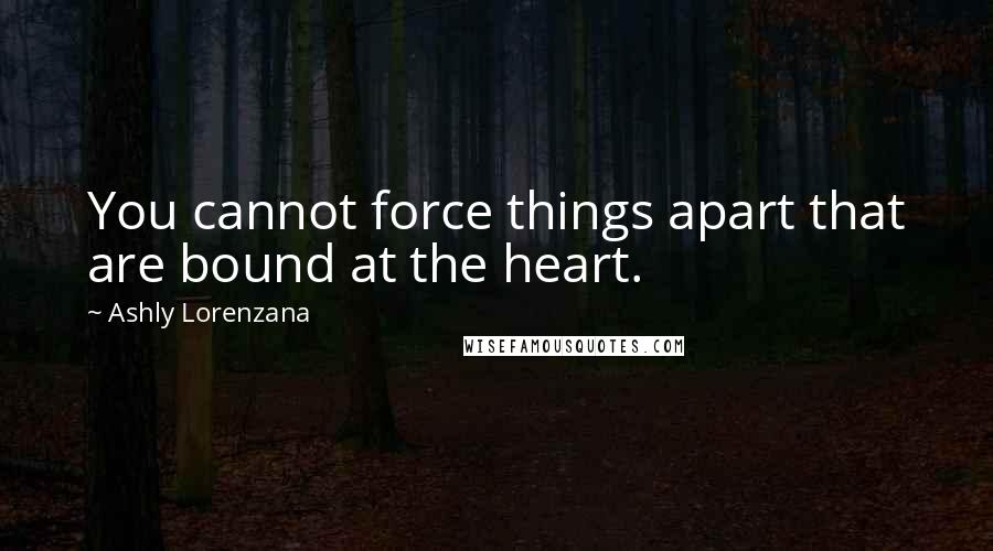 Ashly Lorenzana Quotes: You cannot force things apart that are bound at the heart.