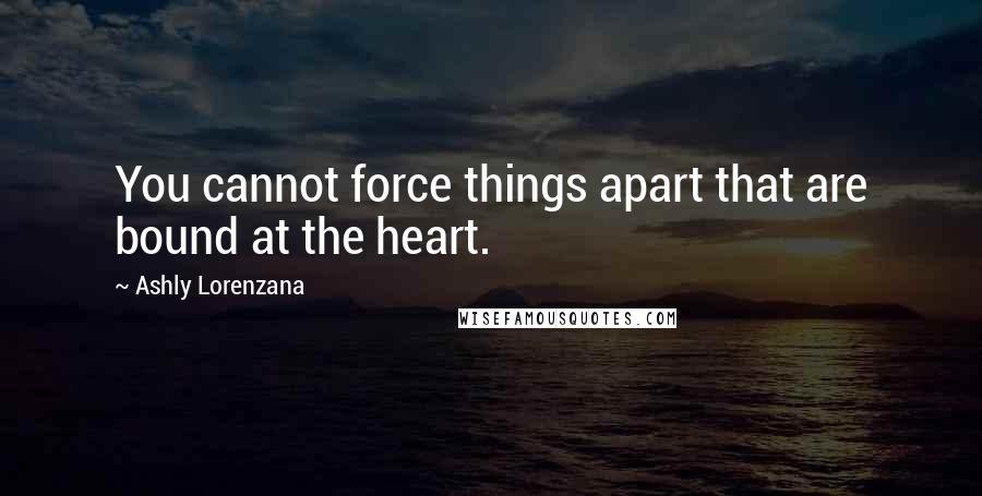 Ashly Lorenzana Quotes: You cannot force things apart that are bound at the heart.