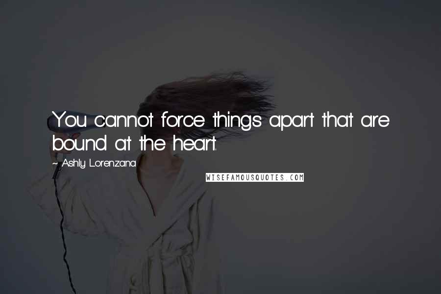 Ashly Lorenzana Quotes: You cannot force things apart that are bound at the heart.