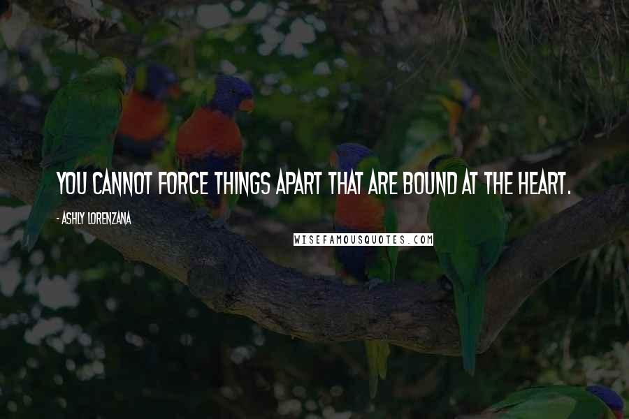 Ashly Lorenzana Quotes: You cannot force things apart that are bound at the heart.