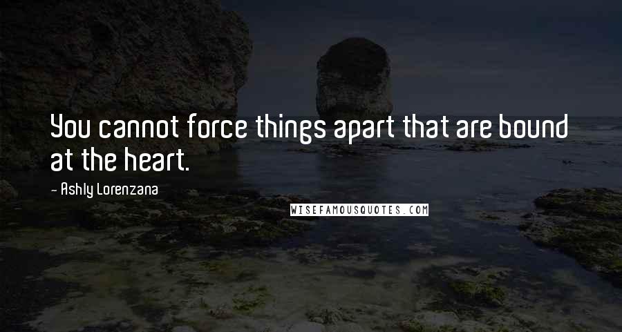 Ashly Lorenzana Quotes: You cannot force things apart that are bound at the heart.