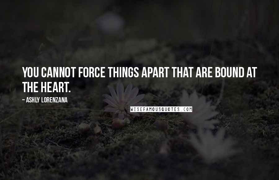 Ashly Lorenzana Quotes: You cannot force things apart that are bound at the heart.