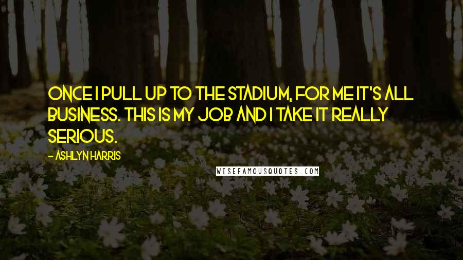 Ashlyn Harris Quotes: Once I pull up to the stadium, for me it's all business. This is my job and I take it really serious.