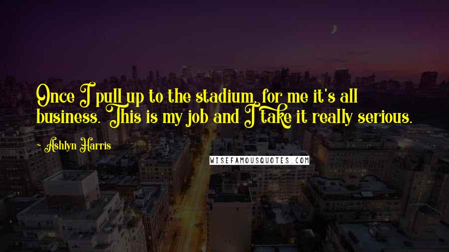 Ashlyn Harris Quotes: Once I pull up to the stadium, for me it's all business. This is my job and I take it really serious.