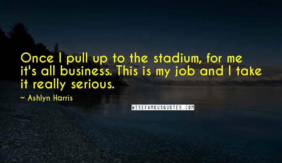 Ashlyn Harris Quotes: Once I pull up to the stadium, for me it's all business. This is my job and I take it really serious.