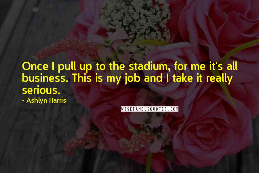 Ashlyn Harris Quotes: Once I pull up to the stadium, for me it's all business. This is my job and I take it really serious.