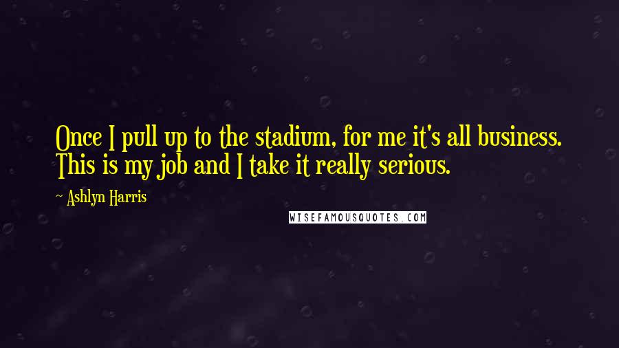 Ashlyn Harris Quotes: Once I pull up to the stadium, for me it's all business. This is my job and I take it really serious.