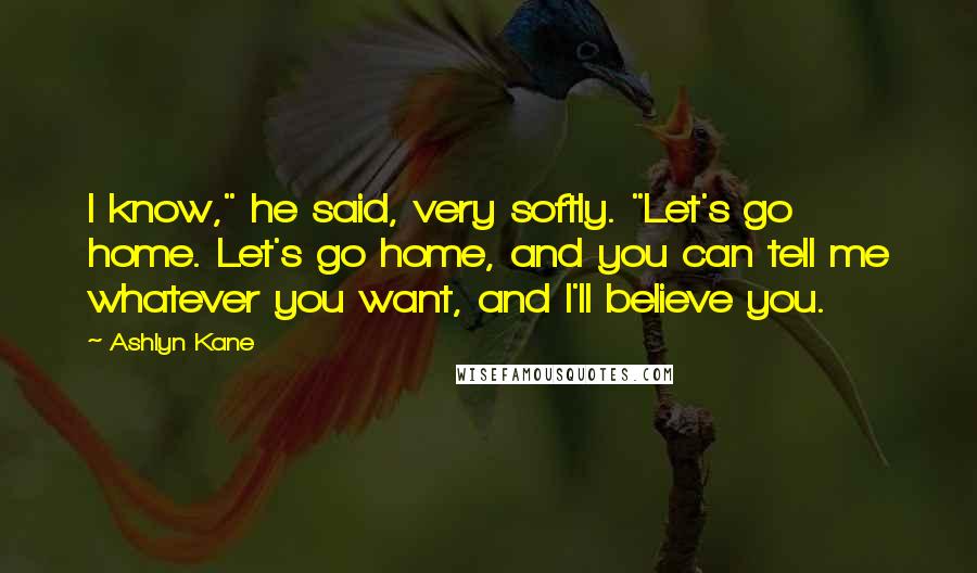 Ashlyn Kane Quotes: I know," he said, very softly. "Let's go home. Let's go home, and you can tell me whatever you want, and I'll believe you.