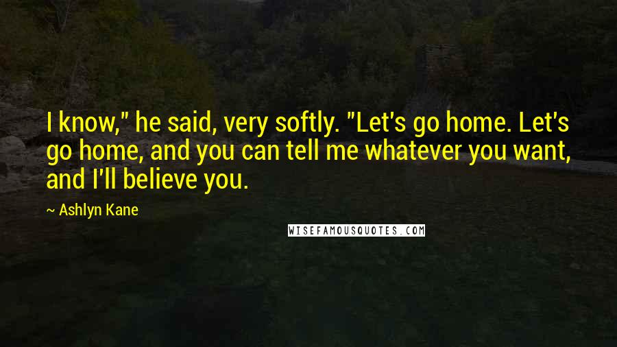 Ashlyn Kane Quotes: I know," he said, very softly. "Let's go home. Let's go home, and you can tell me whatever you want, and I'll believe you.