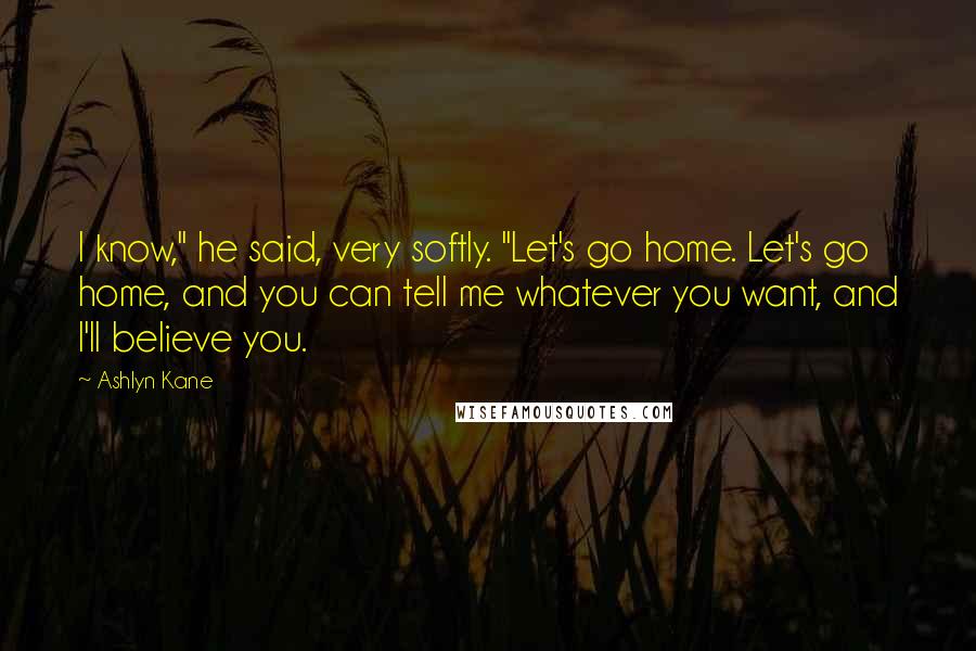 Ashlyn Kane Quotes: I know," he said, very softly. "Let's go home. Let's go home, and you can tell me whatever you want, and I'll believe you.