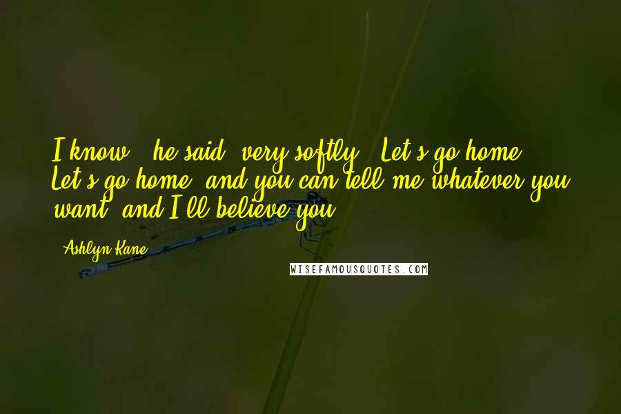 Ashlyn Kane Quotes: I know," he said, very softly. "Let's go home. Let's go home, and you can tell me whatever you want, and I'll believe you.