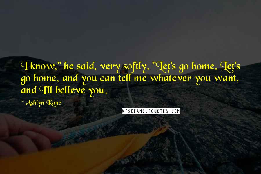 Ashlyn Kane Quotes: I know," he said, very softly. "Let's go home. Let's go home, and you can tell me whatever you want, and I'll believe you.