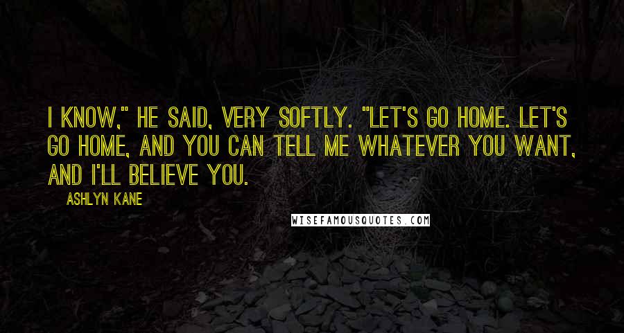 Ashlyn Kane Quotes: I know," he said, very softly. "Let's go home. Let's go home, and you can tell me whatever you want, and I'll believe you.