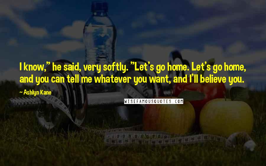 Ashlyn Kane Quotes: I know," he said, very softly. "Let's go home. Let's go home, and you can tell me whatever you want, and I'll believe you.