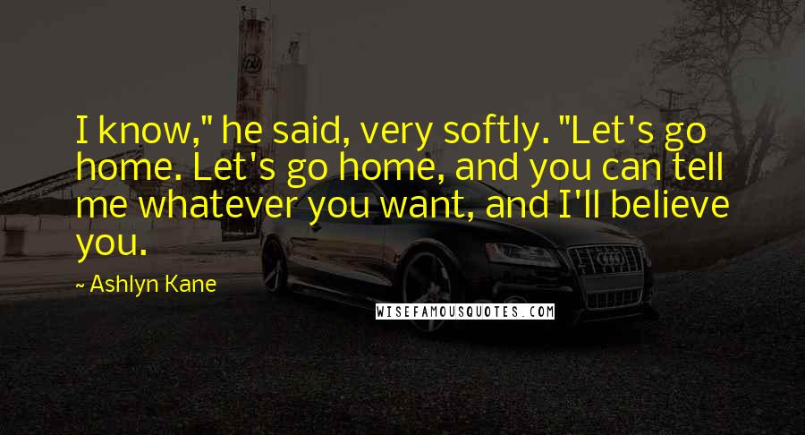 Ashlyn Kane Quotes: I know," he said, very softly. "Let's go home. Let's go home, and you can tell me whatever you want, and I'll believe you.