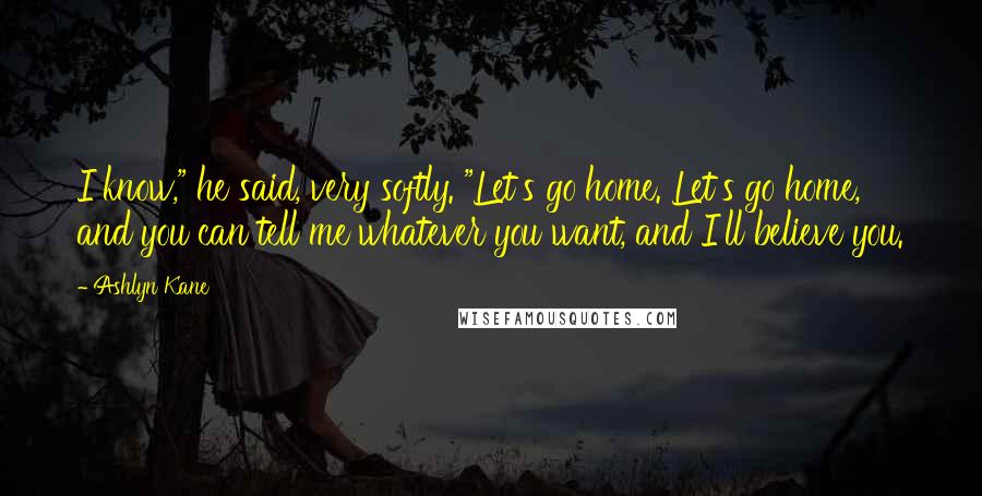 Ashlyn Kane Quotes: I know," he said, very softly. "Let's go home. Let's go home, and you can tell me whatever you want, and I'll believe you.