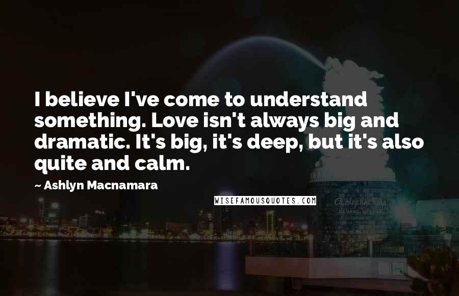 Ashlyn Macnamara Quotes: I believe I've come to understand something. Love isn't always big and dramatic. It's big, it's deep, but it's also quite and calm.