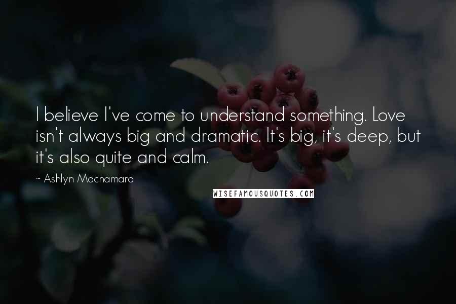 Ashlyn Macnamara Quotes: I believe I've come to understand something. Love isn't always big and dramatic. It's big, it's deep, but it's also quite and calm.