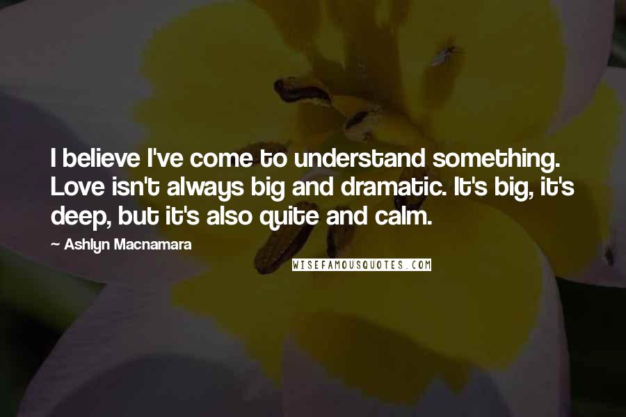 Ashlyn Macnamara Quotes: I believe I've come to understand something. Love isn't always big and dramatic. It's big, it's deep, but it's also quite and calm.
