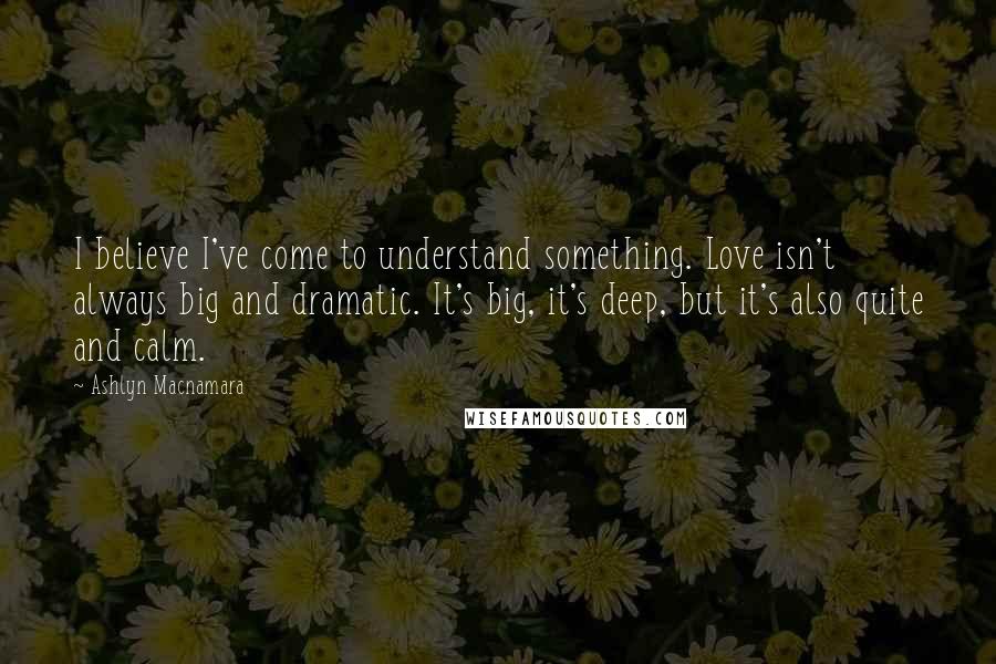 Ashlyn Macnamara Quotes: I believe I've come to understand something. Love isn't always big and dramatic. It's big, it's deep, but it's also quite and calm.