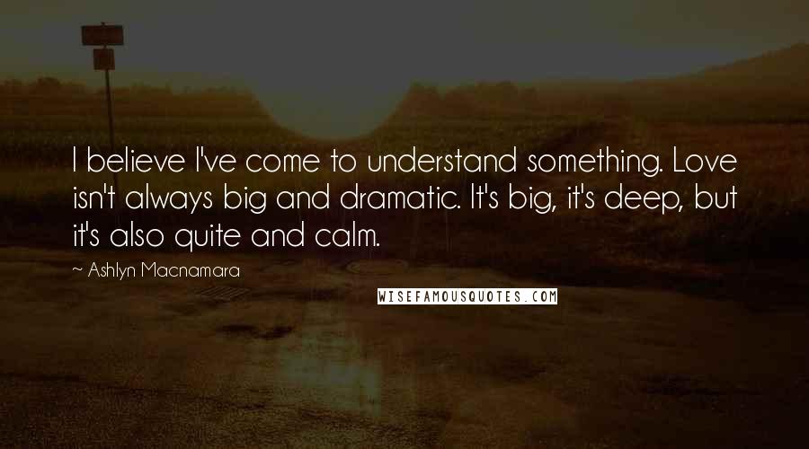 Ashlyn Macnamara Quotes: I believe I've come to understand something. Love isn't always big and dramatic. It's big, it's deep, but it's also quite and calm.